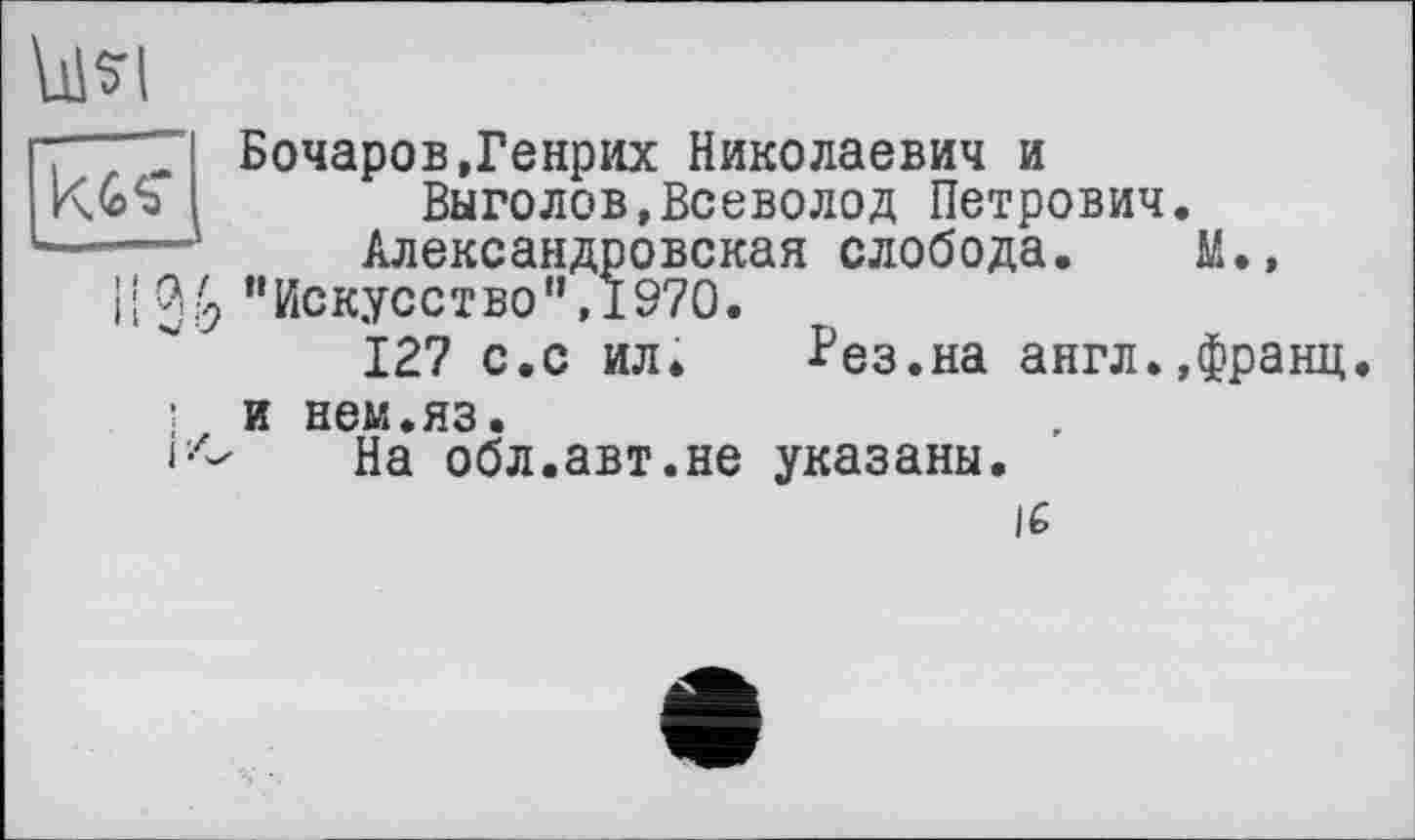 ﻿5-І
Бочаров,Генрих Николаевич и
Выголов,Всеволод Петрович.
Александровская слобода. М.» ’’Искусство”,1970.
127 с.с ил* ?ез.на англ.,франц.
і и нем.яз.
На обл.авт.не указаны.
16